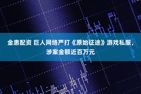 金惠配资 巨人网络严打《原始征途》游戏私服，涉案金额近百万元