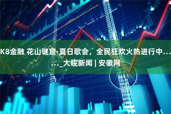 K8金融 花山谜窟·夏日歌会，全民狂欢火热进行中……_大皖新闻 | 安徽网