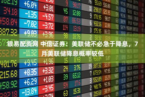 银易配资网 中信证券：美联储不必急于降息，7月美联储降息概率较低