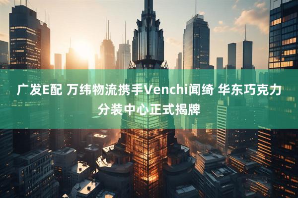 广发E配 万纬物流携手Venchi闻绮 华东巧克力分装中心正式揭牌