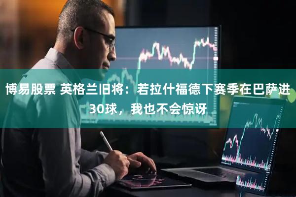 博易股票 英格兰旧将：若拉什福德下赛季在巴萨进30球，我也不会惊讶