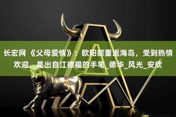 长宏网 《父母爱情》：欧阳懿重返海岛，受到热情欢迎，是出自江德福的手笔_德华_风光_安欣