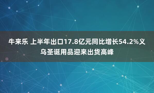 牛来乐 上半年出口17.8亿元同比增长54.2%义乌圣诞用品迎来出货高峰