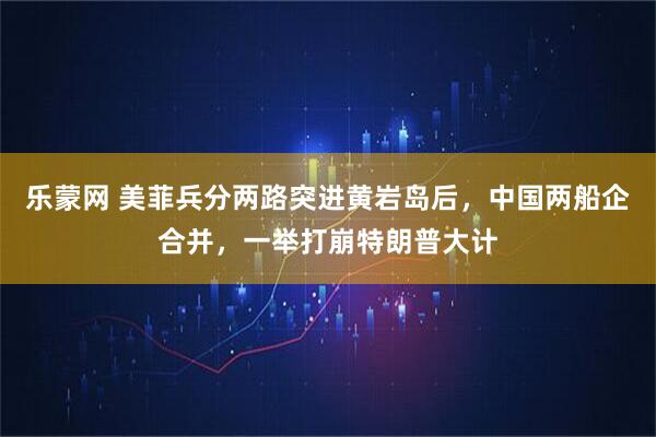乐蒙网 美菲兵分两路突进黄岩岛后，中国两船企合并，一举打崩特朗普大计