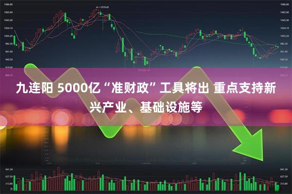 九连阳 5000亿“准财政”工具将出 重点支持新兴产业、基础设施等