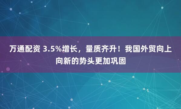 万通配资 3.5%增长，量质齐升！我国外贸向上向新的势头更加巩固