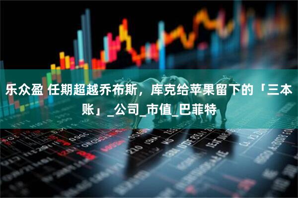 乐众盈 任期超越乔布斯，库克给苹果留下的「三本账」_公司_市值_巴菲特