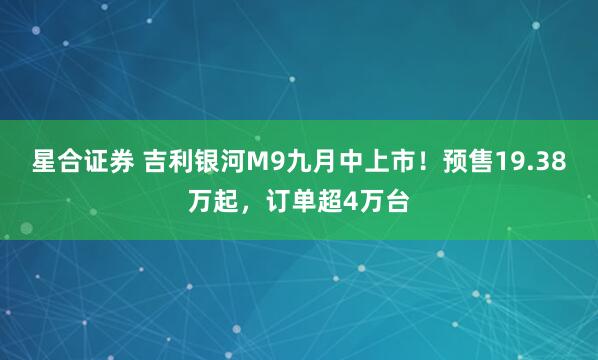 星合证券 吉利银河M9九月中上市！预售19.38万起，订单超4万台