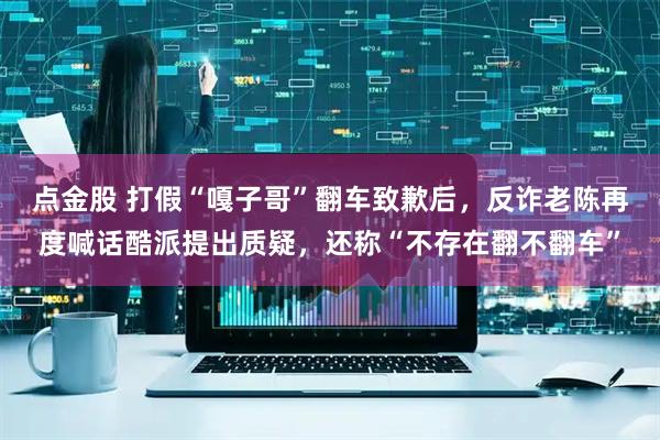 点金股 打假“嘎子哥”翻车致歉后，反诈老陈再度喊话酷派提出质疑，还称“不存在翻不翻车”