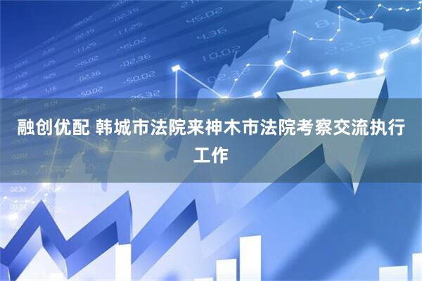 融创优配 韩城市法院来神木市法院考察交流执行工作