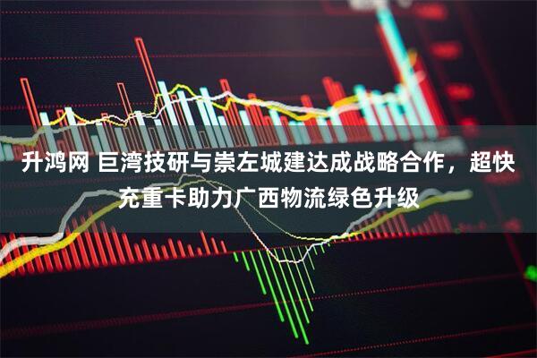 升鸿网 巨湾技研与崇左城建达成战略合作，超快充重卡助力广西物流绿色升级