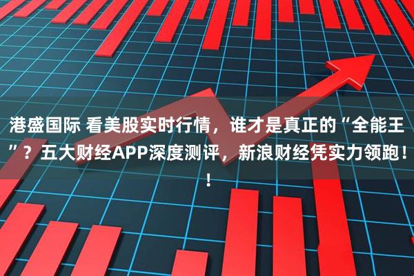 港盛国际 看美股实时行情，谁才是真正的“全能王”？五大财经APP深度测评，新浪财经凭实力领跑！