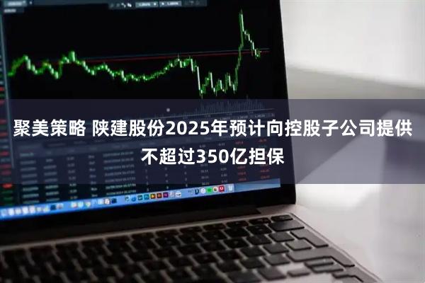 聚美策略 陕建股份2025年预计向控股子公司提供不超过350亿担保