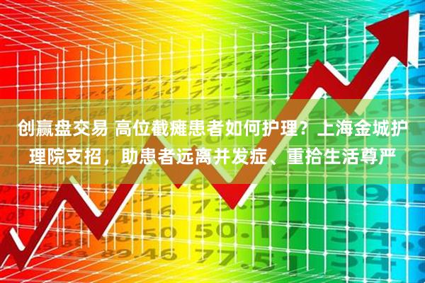 创赢盘交易 高位截瘫患者如何护理？上海金城护理院支招，助患者远离并发症、重拾生活尊严