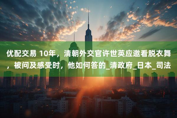 优配交易 10年，清朝外交官许世英应邀看脱衣舞，被问及感受时，他如何答的_清政府_日本_司法