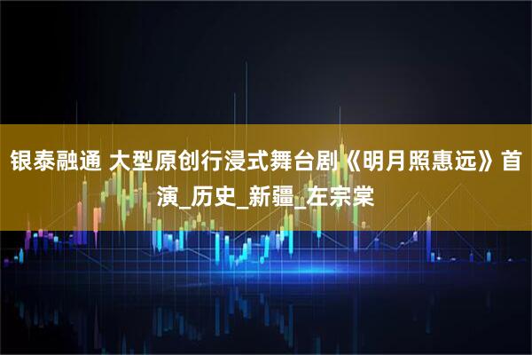 银泰融通 大型原创行浸式舞台剧《明月照惠远》首演_历史_新疆_左宗棠