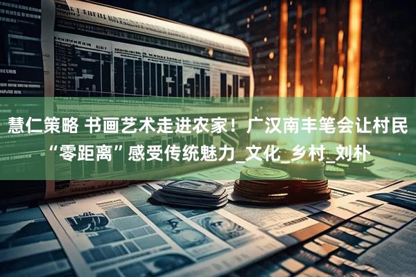 慧仁策略 书画艺术走进农家！广汉南丰笔会让村民“零距离”感受传统魅力_文化_乡村_刘朴