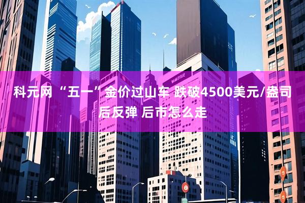 科元网 “五一”金价过山车 跌破4500美元/盎司后反弹 后市怎么走