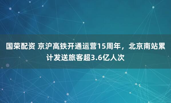 国荣配资 京沪高铁开通运营15周年，北京南站累计发送旅客超3.6亿人次