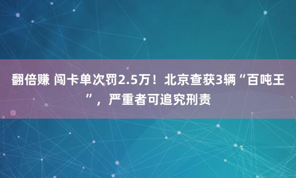 翻倍赚 闯卡单次罚2.5万！北京查获3辆“百吨王”，严重者可追究刑责