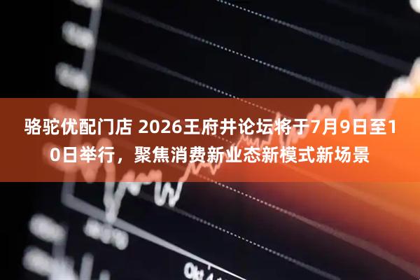 骆驼优配门店 2026王府井论坛将于7月9日至10日举行，聚焦消费新业态新模式新场景